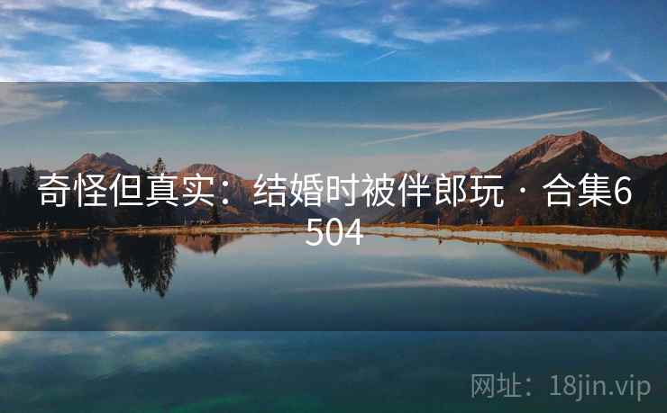 奇怪但真实：结婚时被伴郎玩 · 合集6504