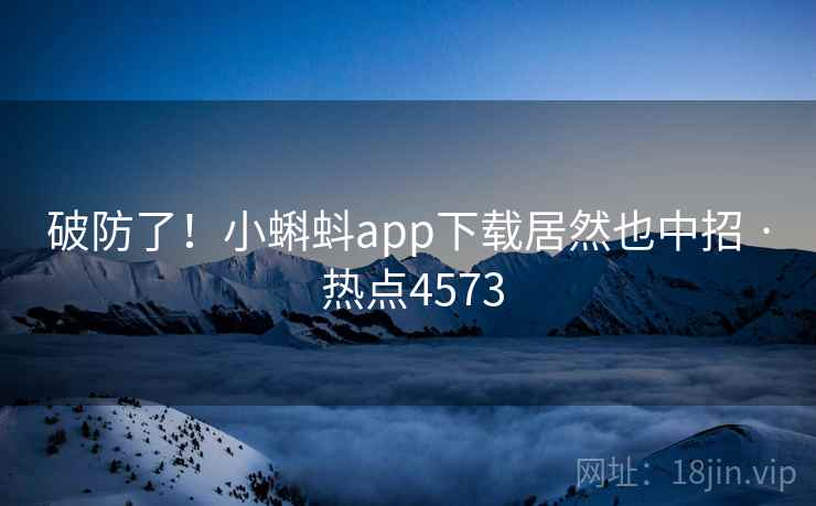 破防了！小蝌蚪app下载居然也中招 · 热点4573
